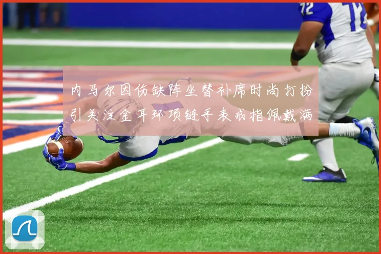 内马尔因伤缺阵坐替补席时尚打扮引关注金耳环项链手表戒指佩戴满身