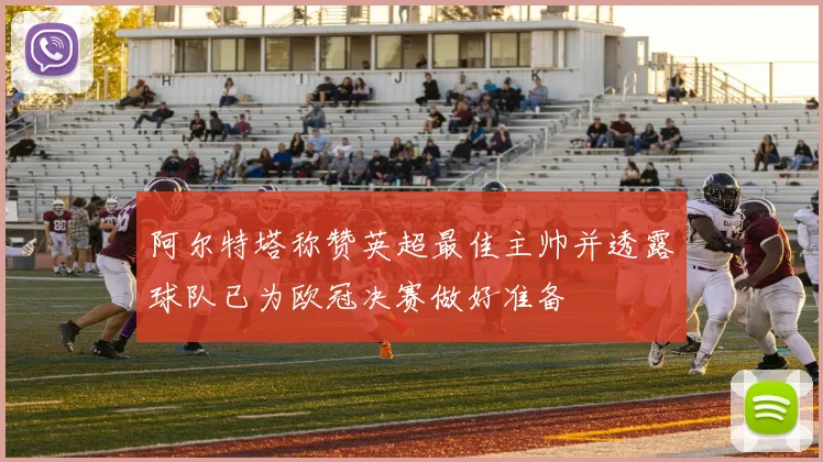 阿尔特塔称赞英超最佳主帅并透露球队已为欧冠决赛做好准备