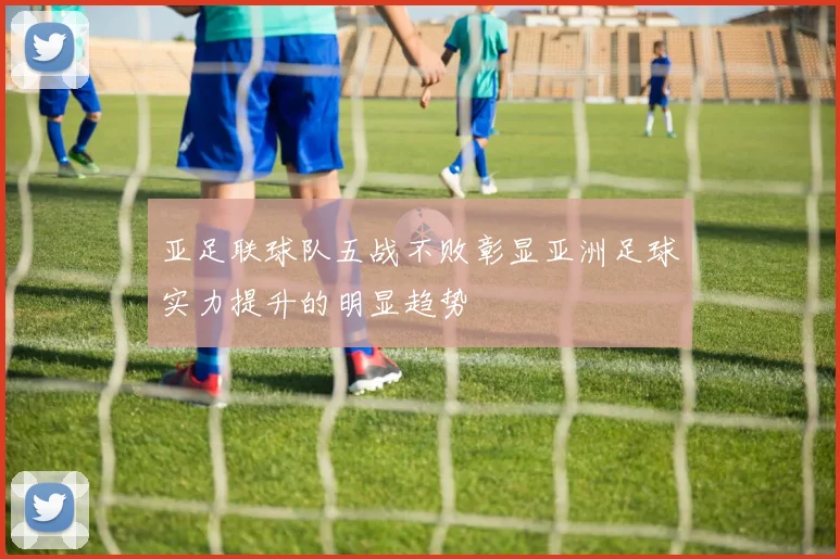 亚足联球队五战不败彰显亚洲足球实力提升的明显趋势