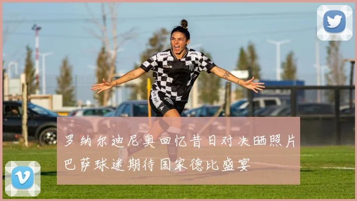罗纳尔迪尼奥回忆昔日对决晒照片巴萨球迷期待国家德比盛宴