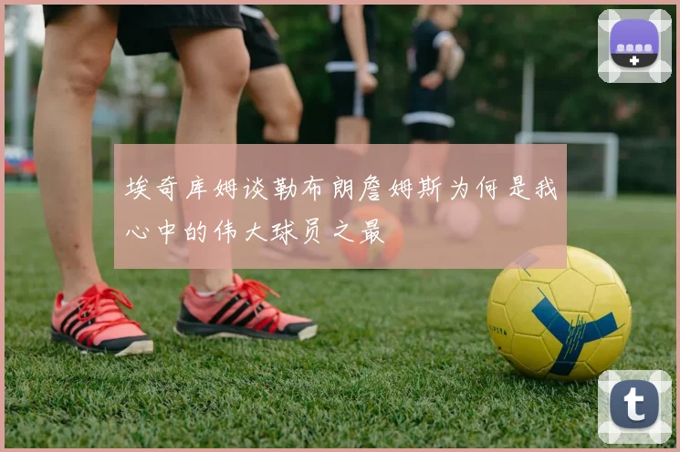 埃奇库姆谈勒布朗詹姆斯为何是我心中的伟大球员之最
