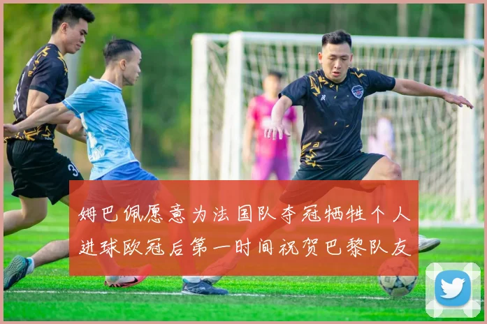 姆巴佩愿意为法国队夺冠牺牲个人进球欧冠后第一时间祝贺巴黎队友