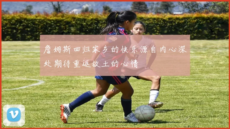 詹姆斯回归家乡的快乐源自内心深处期待重返故土的心情