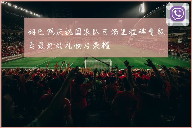 姆巴佩庆祝国家队百场里程碑晋级是最好的礼物与荣耀