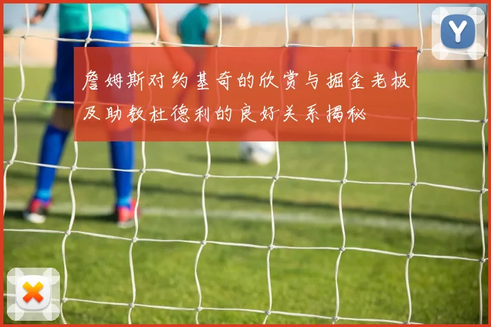 詹姆斯对约基奇的欣赏与掘金老板及助教杜德利的良好关系揭秘