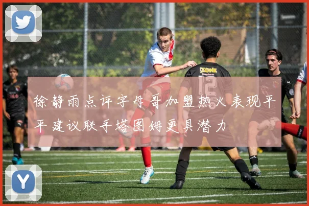 徐静雨点评字母哥加盟热火表现平平建议联手塔图姆更具潜力