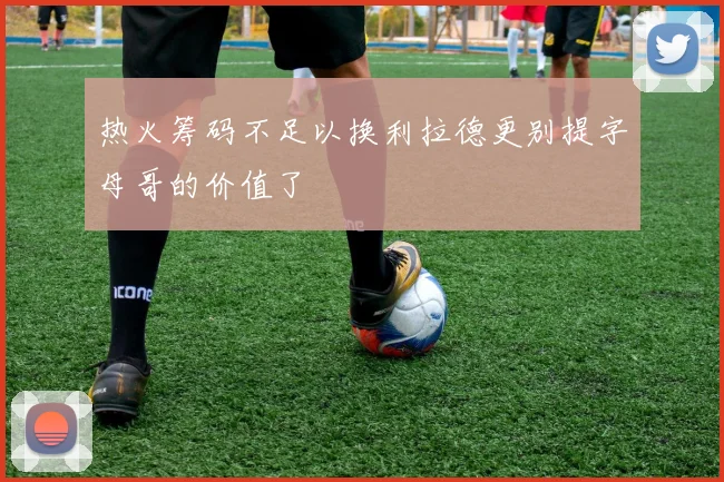 热火筹码不足以换利拉德更别提字母哥的价值了