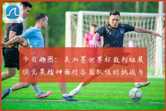 今日趣图：美加墨世界杯裁判组展现无畏精神面对各国队伍的挑战与针对