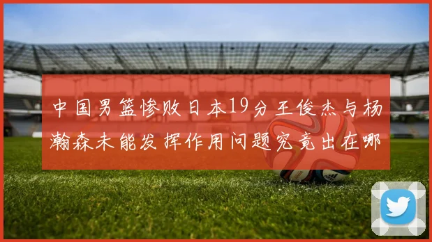 中国男篮惨败日本19分王俊杰与杨瀚森未能发挥作用问题究竟出在哪儿