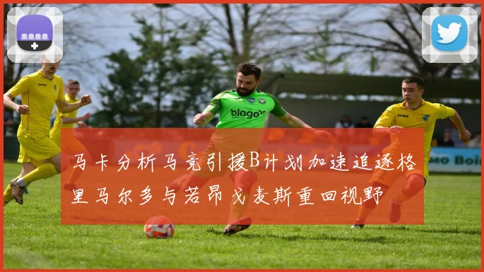马卡分析马竞引援B计划加速追逐格里马尔多与若昂戈麦斯重回视野