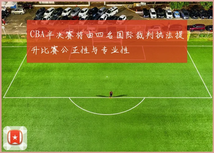 CBA半决赛将由四名国际裁判执法提升比赛公正性与专业性