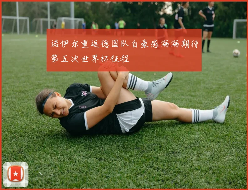 诺伊尔重返德国队自豪感满满期待第五次世界杯征程