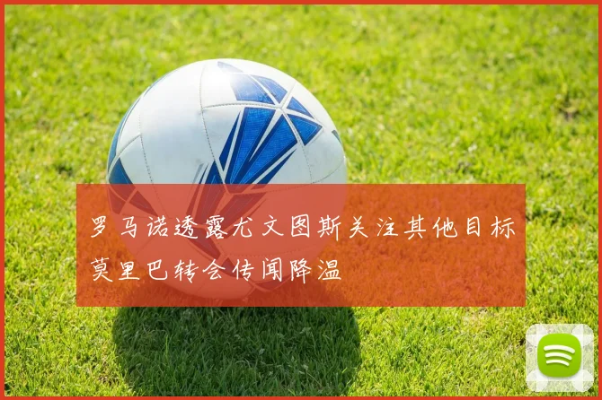 罗马诺透露尤文图斯关注其他目标莫里巴转会传闻降温