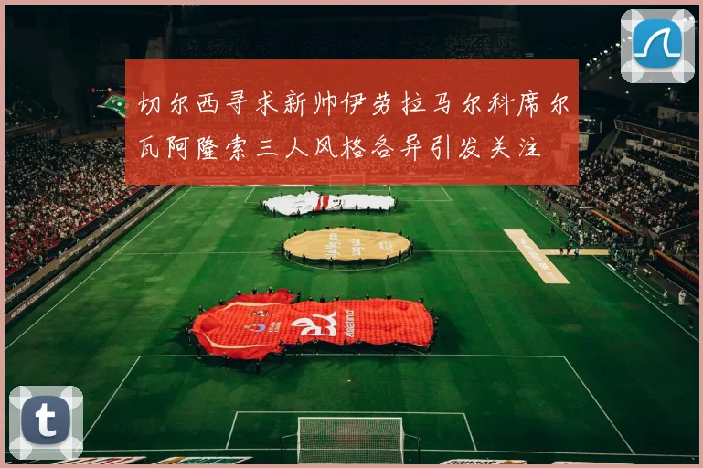 切尔西寻求新帅伊劳拉马尔科席尔瓦阿隆索三人风格各异引发关注