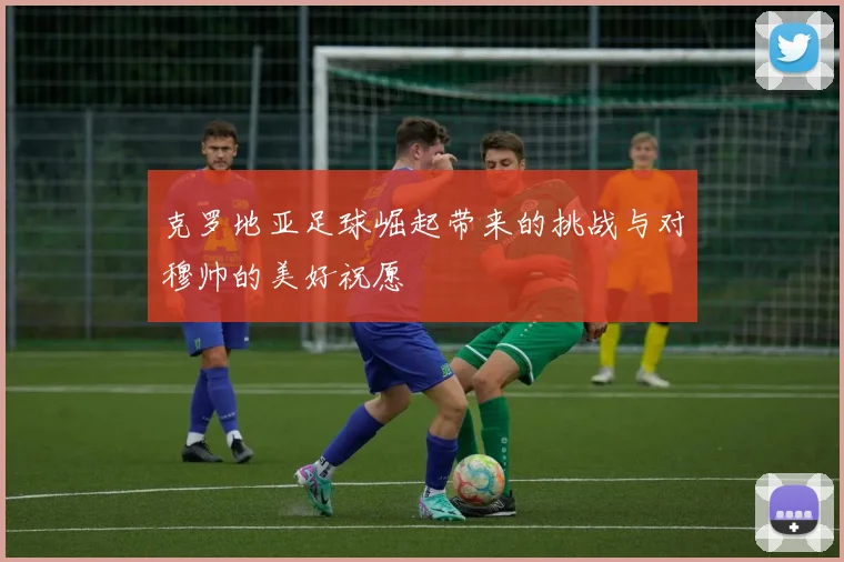 克罗地亚足球崛起带来的挑战与对穆帅的美好祝愿