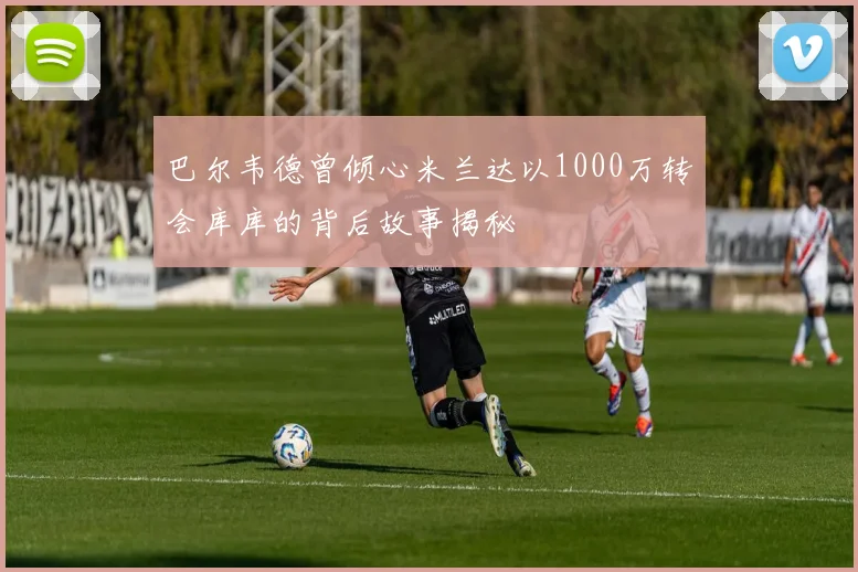 巴尔韦德曾倾心米兰达以1000万转会库库的背后故事揭秘