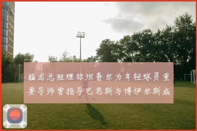 猛龙总经理称坦普尔为年轻球员重要导师曾指导巴恩斯与博伊尔斯成长